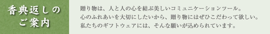 香典返しのご案内　贈り物は、人と人の心を結ぶ美しいコミュニーションツール。心のふれあいを大切にしたいから、贈り物にはぜひこだわって欲しい。私たちのギフトウェアには、そんな願いが込められています。